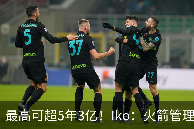 最高可超5年3亿！Iko：火箭管理层已向阿门传达了提前续约意向！